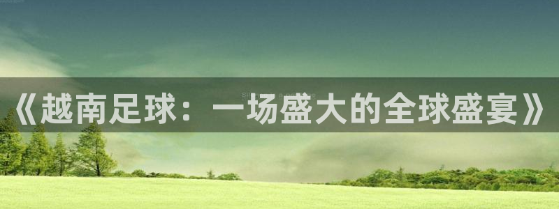 星空体育最新：《越南足球：一场盛大的全球盛宴》